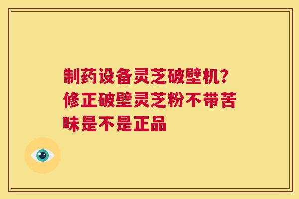 制药设备灵芝破壁机？修正破壁灵芝粉不带苦味是不是正品  第1张