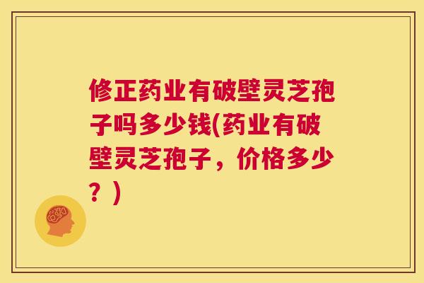 修正药业有破壁灵芝孢子吗多少钱(药业有破壁灵芝孢子，价格多少？)  第1张