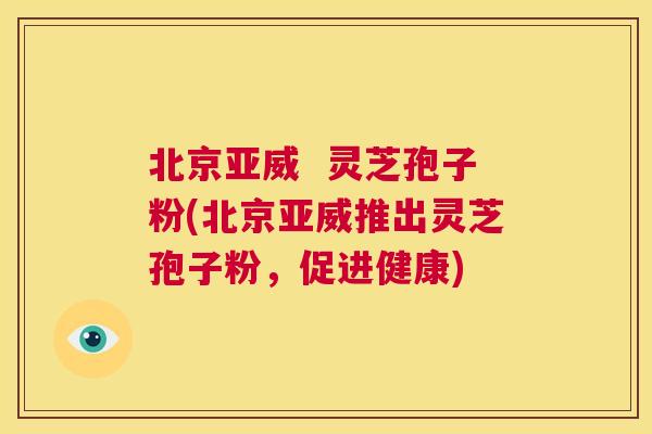 北京亚威  灵芝孢子粉(北京亚威推出灵芝孢子粉，促进健康) 第1张