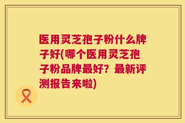 医用灵芝孢子粉什么牌子好(哪个医用灵芝孢子粉品牌最好？最新评测报告来啦)  第1张