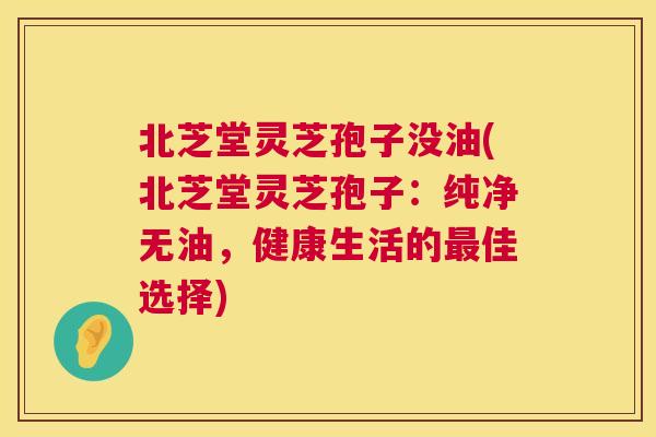 北芝堂灵芝孢子没油(北芝堂灵芝孢子：纯净无油，健康生活的最佳选择)  第1张