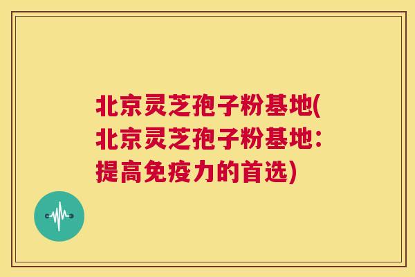 北京灵芝孢子粉基地(北京灵芝孢子粉基地：提高免疫力的首选)  第1张