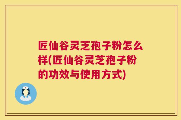 匠仙谷灵芝孢子粉怎么样(匠仙谷灵芝孢子粉的功效与使用方式)  第1张