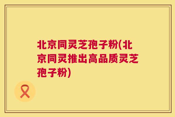 北京同灵芝孢子粉(北京同灵推出高品质灵芝孢子粉)  第1张