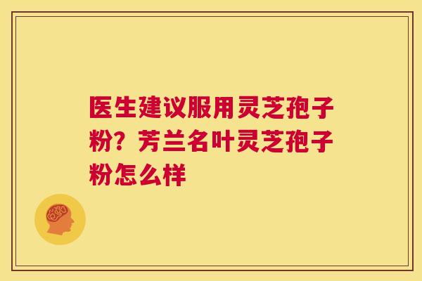 医生建议服用灵芝孢子粉？芳兰名叶灵芝孢子粉怎么样  第1张