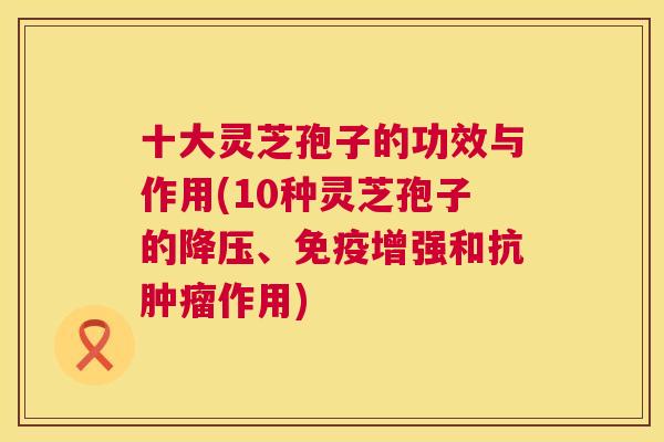 十大灵芝孢子的功效与作用(10种灵芝孢子的降压、免疫增强和抗肿瘤作用)  第1张