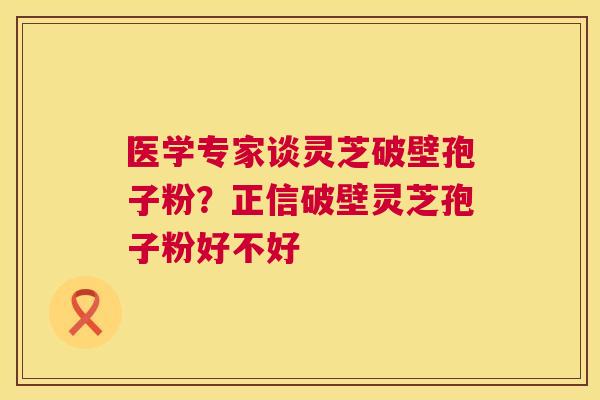 医学专家谈灵芝破壁孢子粉？正信破壁灵芝孢子粉好不好  第1张