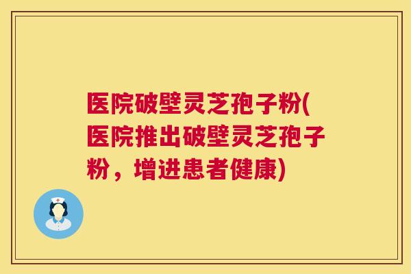 医院破壁灵芝孢子粉(医院推出破壁灵芝孢子粉，增进患者健康)  第1张