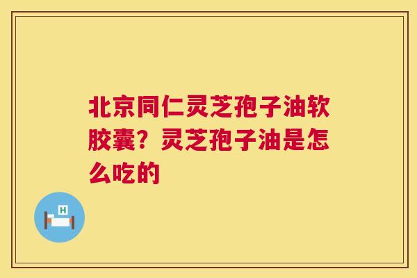 北京同仁灵芝孢子油软胶囊？灵芝孢子油是怎么吃的  第1张