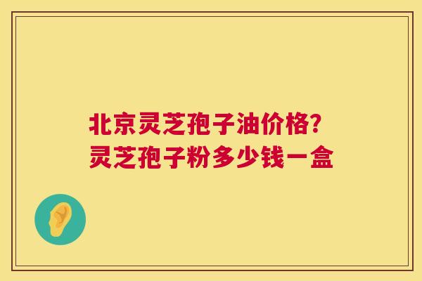 北京灵芝孢子油价格？灵芝孢子粉多少钱一盒  第1张