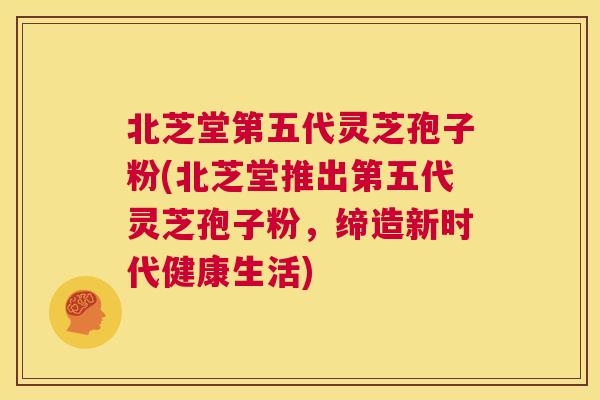北芝堂第五代灵芝孢子粉(北芝堂推出第五代灵芝孢子粉，缔造新时代健康生活)  第1张