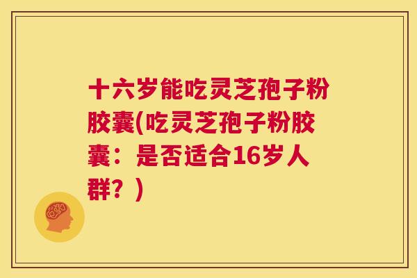 十六岁能吃灵芝孢子粉胶囊(吃灵芝孢子粉胶囊：是否适合16岁人群？)  第1张