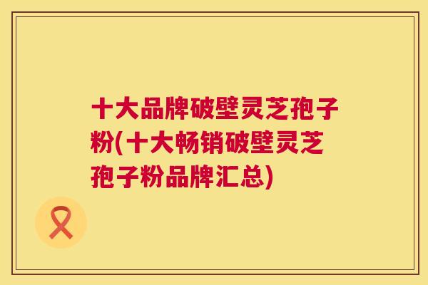 十大品牌破壁灵芝孢子粉(十大畅销破壁灵芝孢子粉品牌汇总)  第1张