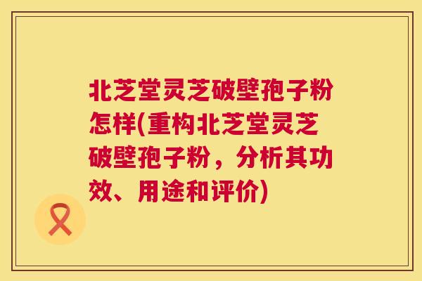 北芝堂灵芝破壁孢子粉怎样(重构北芝堂灵芝破壁孢子粉，分析其功效、用途和评价)  第1张