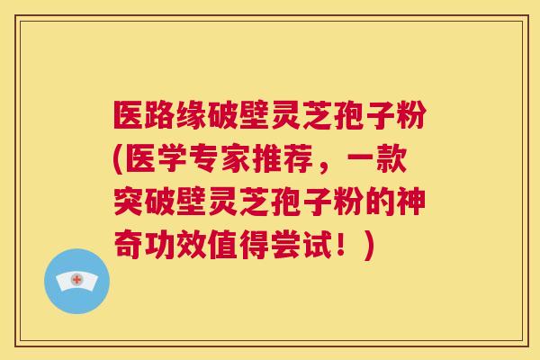 医路缘破壁灵芝孢子粉(医学专家推荐，一款突破壁灵芝孢子粉的神奇功效值得尝试！)  第1张
