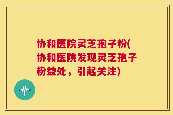 协和医院灵芝孢子粉(协和医院发现灵芝孢子粉益处，引起关注)  第1张