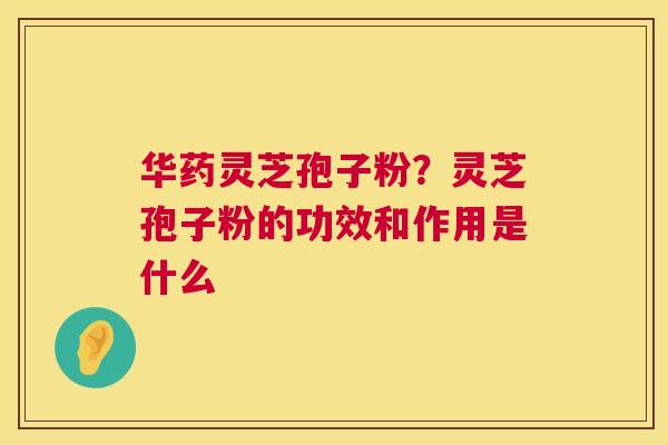 华药灵芝孢子粉？灵芝孢子粉的功效和作用是什么  第1张