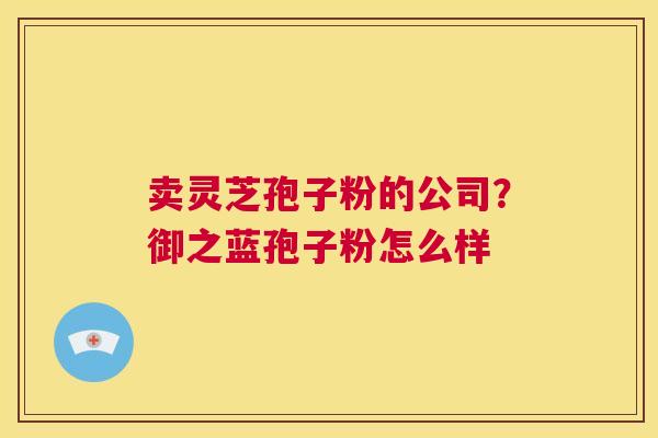 卖灵芝孢子粉的公司？御之蓝孢子粉怎么样  第1张