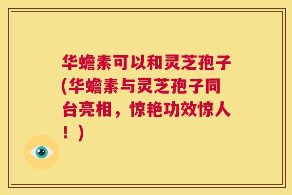 华蟾素可以和灵芝孢子(华蟾素与灵芝孢子同台亮相，惊艳功效惊人！)  第1张