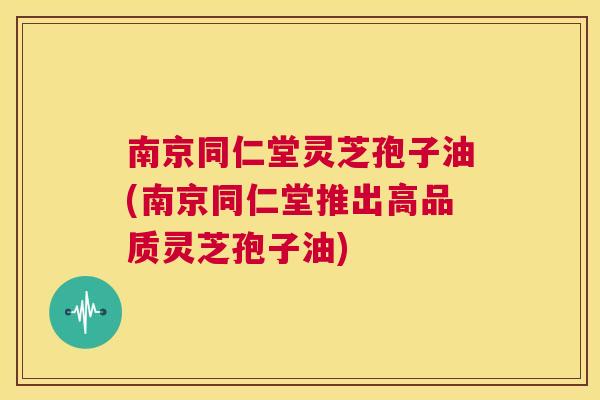 南京同仁堂灵芝孢子油(南京同仁堂推出高品质灵芝孢子油)  第1张