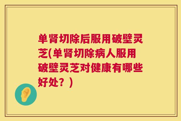 单肾切除后服用破壁灵芝(单肾切除病人服用破壁灵芝对健康有哪些好处？)  第1张