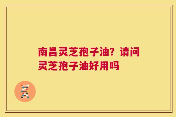 南昌灵芝孢子油？请问灵芝孢子油好用吗  第1张