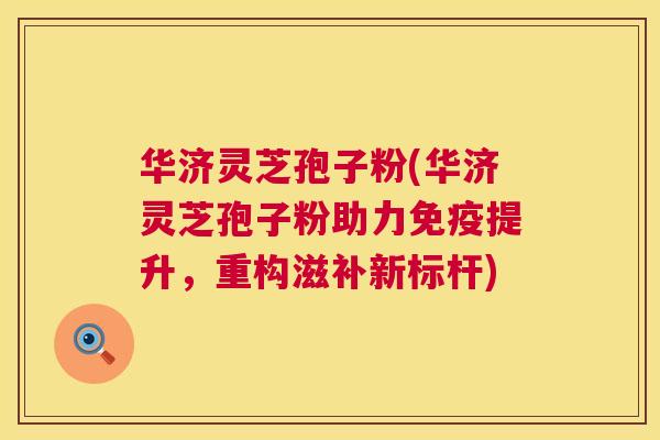 华济灵芝孢子粉(华济灵芝孢子粉助力免疫提升，重构滋补新标杆)  第1张