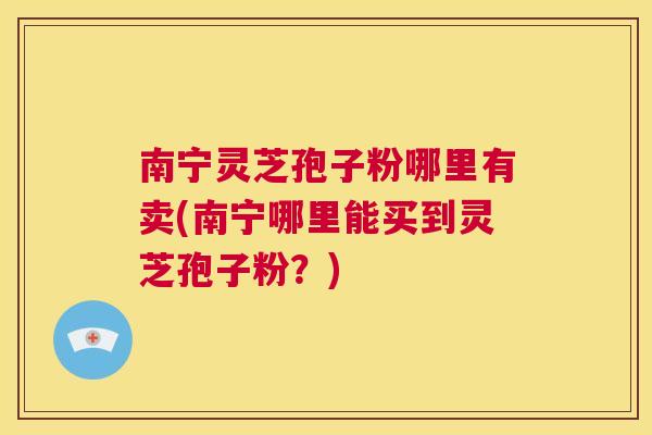 南宁灵芝孢子粉哪里有卖(南宁哪里能买到灵芝孢子粉？)  第1张