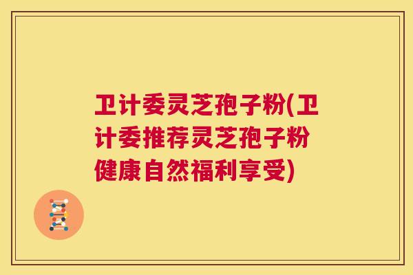 卫计委灵芝孢子粉(卫计委推荐灵芝孢子粉 健康自然福利享受)  第1张