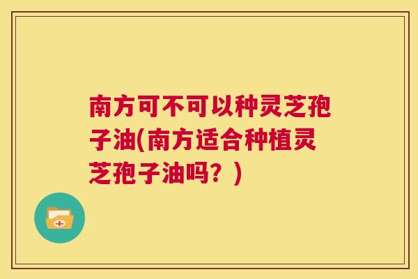 南方可不可以种灵芝孢子油(南方适合种植灵芝孢子油吗？)  第1张