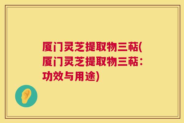 厦门灵芝提取物三萜(厦门灵芝提取物三萜：功效与用途)  第1张