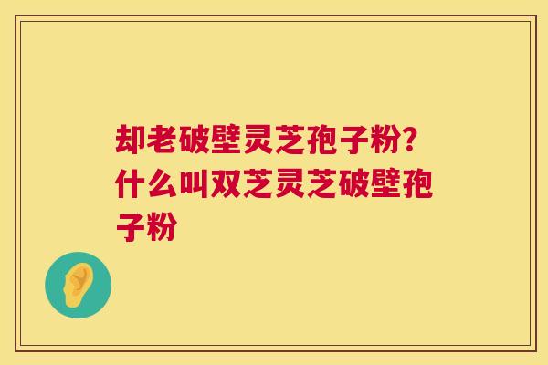 却老破壁灵芝孢子粉？什么叫双芝灵芝破壁孢子粉  第1张