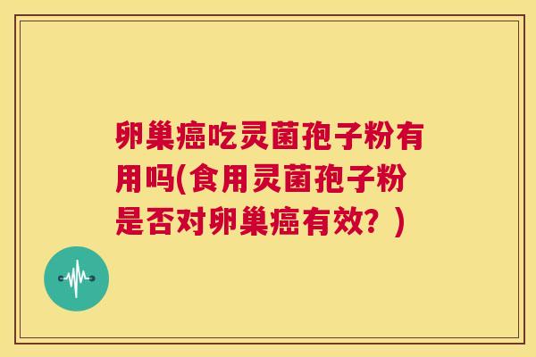 卵巢癌吃灵菌孢子粉有用吗(食用灵菌孢子粉是否对卵巢癌有效？)  第1张