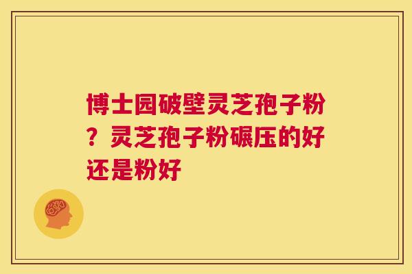博士园破壁灵芝孢子粉？灵芝孢子粉碾压的好还是粉好  第1张