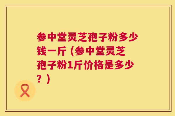 参中堂灵芝孢子粉多少钱一斤 (参中堂灵芝孢子粉1斤价格是多少？)  第1张