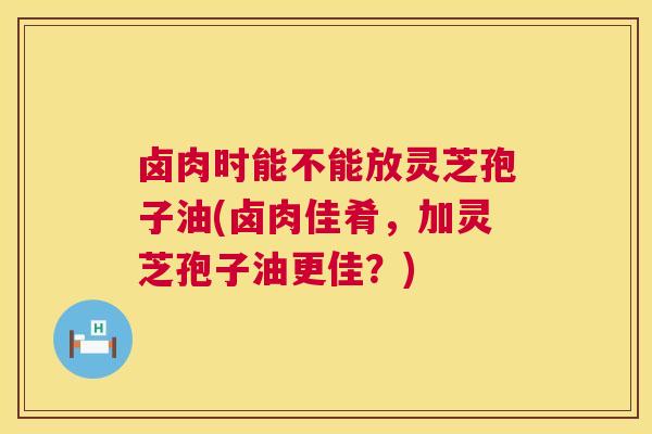 卤肉时能不能放灵芝孢子油(卤肉佳肴，加灵芝孢子油更佳？)  第1张