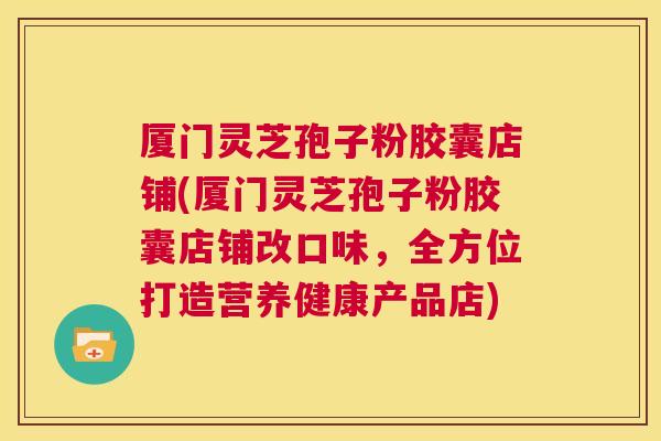 厦门灵芝孢子粉胶囊店铺(厦门灵芝孢子粉胶囊店铺改口味，全方位打造营养健康产品店)  第1张