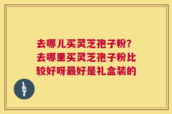 去哪儿买灵芝孢子粉？去哪里买灵芝孢子粉比较好呀最好是礼盒装的  第1张