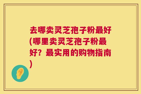 去哪卖灵芝孢子粉最好(哪里卖灵芝孢子粉最好？最实用的购物指南)  第1张