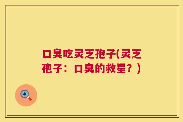 口臭吃灵芝孢子(灵芝孢子：口臭的救星？)  第1张