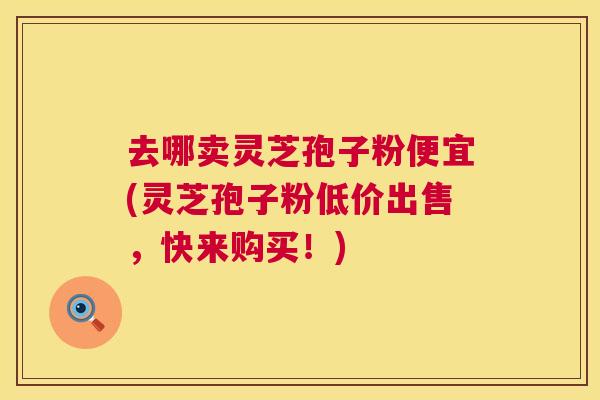去哪卖灵芝孢子粉便宜(灵芝孢子粉低价出售，快来购买！)  第1张
