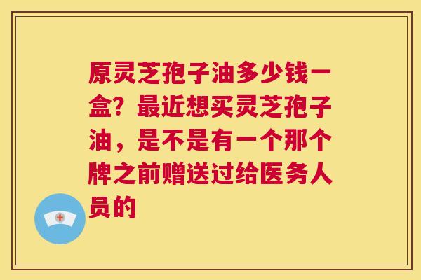 原灵芝孢子油多少钱一盒？最近想买灵芝孢子油，是不是有一个那个牌之前赠送过给医务人员的  第1张
