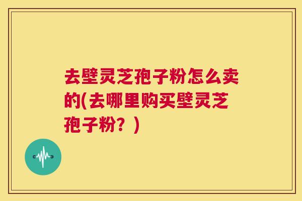 去壁灵芝孢子粉怎么卖的(去哪里购买壁灵芝孢子粉？)  第1张