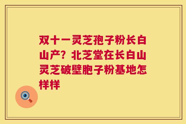 双十一灵芝孢子粉长白山产？北芝堂在长白山灵芝破壁胞子粉基地怎样样  第1张