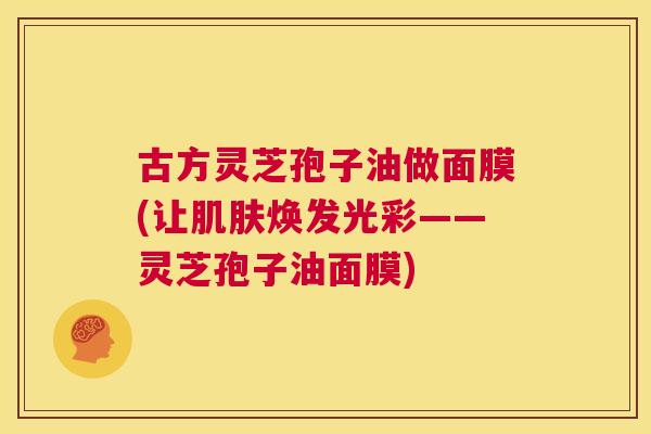 古方灵芝孢子油做面膜(让肌肤焕发光彩——灵芝孢子油面膜)  第1张