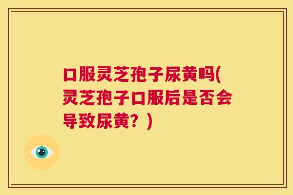 口服灵芝孢子尿黄吗(灵芝孢子口服后是否会导致尿黄？)  第1张