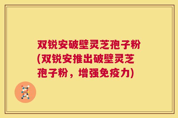 双锐安破壁灵芝孢子粉(双锐安推出破壁灵芝孢子粉，增强免疫力)  第1张
