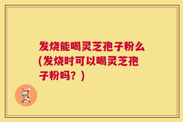 发烧能喝灵芝孢子粉么(发烧时可以喝灵芝孢子粉吗？)  第1张