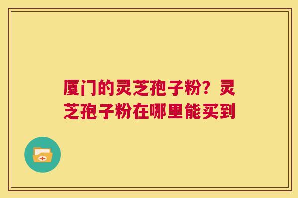 厦门的灵芝孢子粉？灵芝孢子粉在哪里能买到  第1张