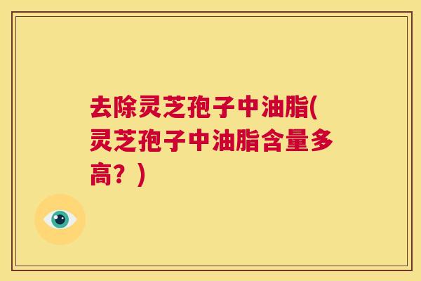 去除灵芝孢子中油脂(灵芝孢子中油脂含量多高？)  第1张